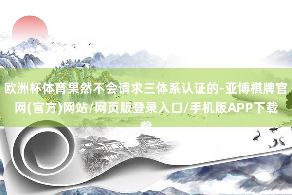欧洲杯体育果然不会请求三体系认证的-亚博棋牌官网(官方)网站/网页版登录入口/手机版APP下载