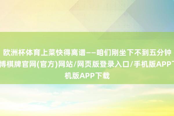 欧洲杯体育上菜快得离谱——咱们刚坐下不到五分钟-亚博棋牌官网(官方)网站/网页版登录入口/手机版APP下载