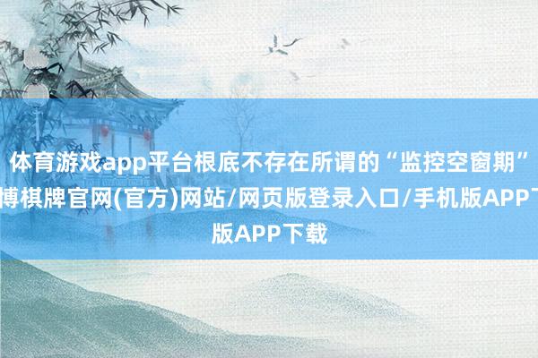 体育游戏app平台根底不存在所谓的“监控空窗期”-亚博棋牌官网(官方)网站/网页版登录入口/手机版APP下载