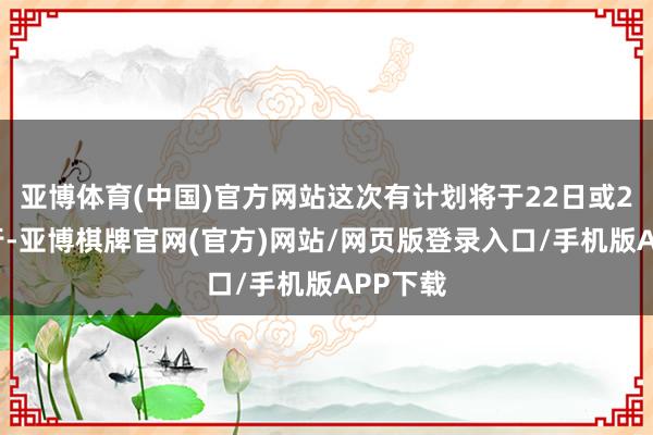 亚博体育(中国)官方网站这次有计划将于22日或23日举行-亚博棋牌官网(官方)网站/网页版登录入口/手机版APP下载