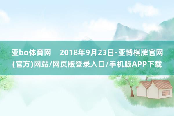 亚bo体育网    2018年9月23日-亚博棋牌官网(官方)网站/网页版登录入口/手机版APP下载