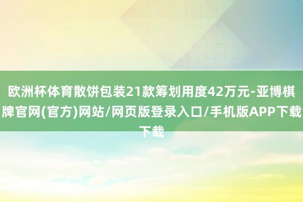 欧洲杯体育散饼包装21款筹划用度42万元-亚博棋牌官网(官方)网站/网页版登录入口/手机版APP下载