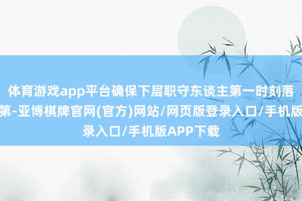 体育游戏app平台确保下层职守东谈主第一时刻落实紧密次第-亚博棋牌官网(官方)网站/网页版登录入口/手机版APP下载