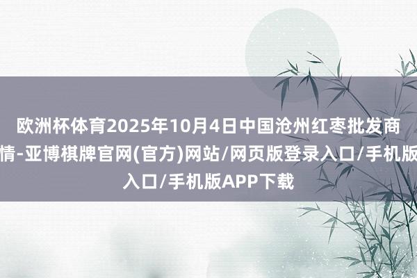欧洲杯体育2025年10月4日中国沧州红枣批发商场价钱行情-亚博棋牌官网(官方)网站/网页版登录入口/手机版APP下载