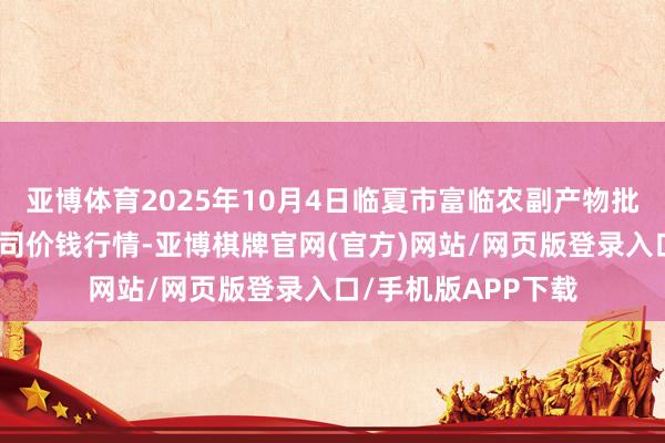 亚博体育2025年10月4日临夏市富临农副产物批发市集有限职守公司价钱行情-亚博棋牌官网(官方)网站/网页版登录入口/手机版APP下载