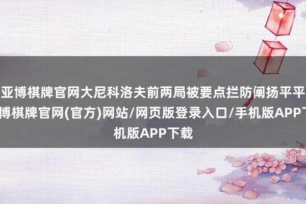 亚博棋牌官网大尼科洛夫前两局被要点拦防阐扬平平-亚博棋牌官网(官方)网站/网页版登录入口/手机版APP下载