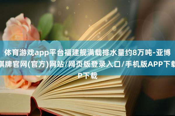 体育游戏app平台福建舰满载排水量约8万吨-亚博棋牌官网(官方)网站/网页版登录入口/手机版APP下载