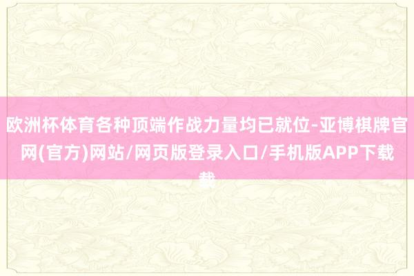 欧洲杯体育各种顶端作战力量均已就位-亚博棋牌官网(官方)网站/网页版登录入口/手机版APP下载
