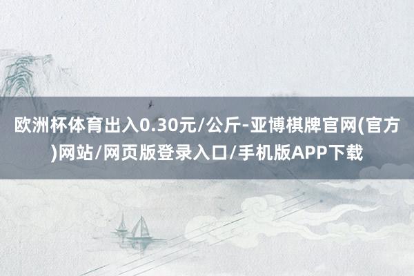 欧洲杯体育出入0.30元/公斤-亚博棋牌官网(官方)网站/网页版登录入口/手机版APP下载