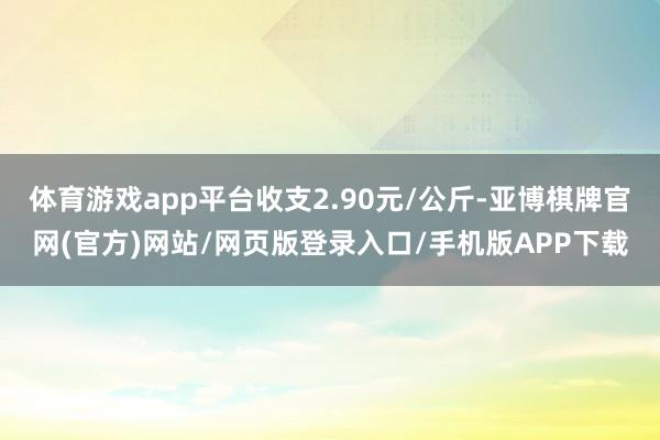 体育游戏app平台收支2.90元/公斤-亚博棋牌官网(官方)网站/网页版登录入口/手机版APP下载