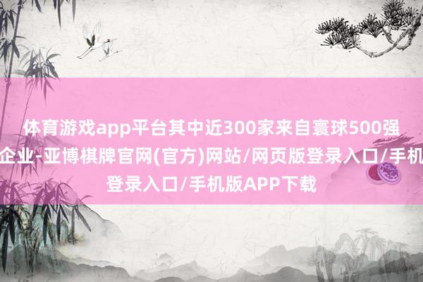 体育游戏app平台其中近300家来自寰球500强及行业龙头企业-亚博棋牌官网(官方)网站/网页版登录入口/手机版APP下载