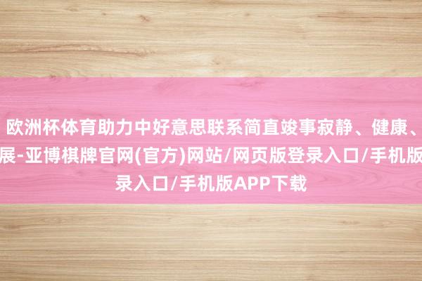 欧洲杯体育助力中好意思联系简直竣事寂静、健康、可握续发展-亚博棋牌官网(官方)网站/网页版登录入口/手机版APP下载