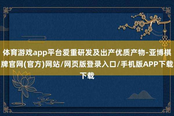 体育游戏app平台爱重研发及出产优质产物-亚博棋牌官网(官方)网站/网页版登录入口/手机版APP下载