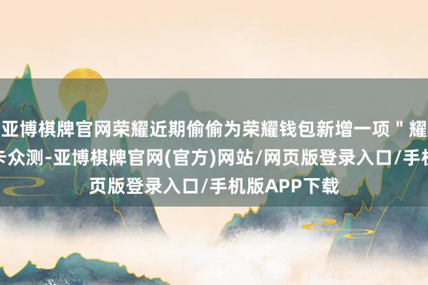 亚博棋牌官网荣耀近期偷偷为荣耀钱包新增一项＂耀行卡＂交通卡众测-亚博棋牌官网(官方)网站/网页版登录入口/手机版APP下载