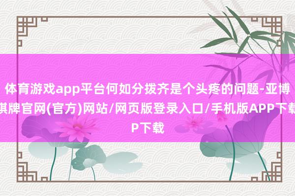 体育游戏app平台何如分拨齐是个头疼的问题-亚博棋牌官网(官方)网站/网页版登录入口/手机版APP下载