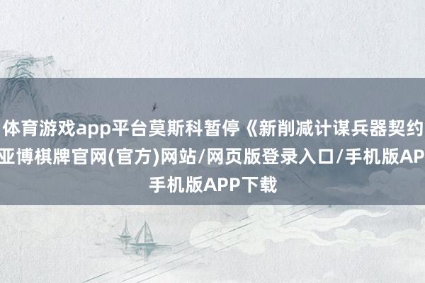 体育游戏app平台莫斯科暂停《新削减计谋兵器契约》后-亚博棋牌官网(官方)网站/网页版登录入口/手机版APP下载