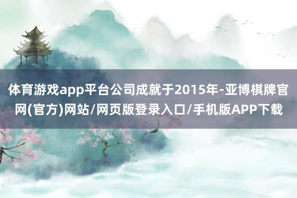 体育游戏app平台公司成就于2015年-亚博棋牌官网(官方)网站/网页版登录入口/手机版APP下载