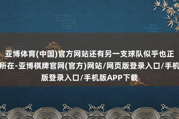 亚博体育(中国)官方网站还有另一支球队似乎也正濒临着雷同所在-亚博棋牌官网(官方)网站/网页版登录入口/手机版APP下载