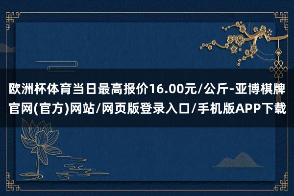 欧洲杯体育当日最高报价16.00元/公斤-亚博棋牌官网(官方)网站/网页版登录入口/手机版APP下载