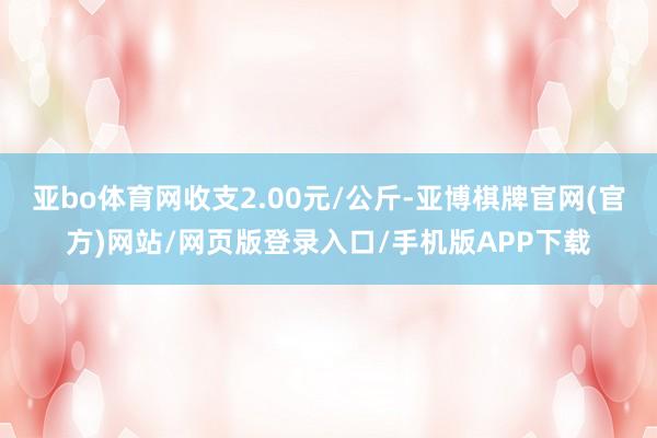 亚bo体育网收支2.00元/公斤-亚博棋牌官网(官方)网站/网页版登录入口/手机版APP下载