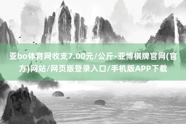 亚bo体育网收支7.00元/公斤-亚博棋牌官网(官方)网站/网页版登录入口/手机版APP下载