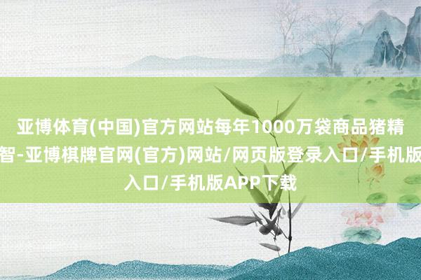 亚博体育(中国)官方网站每年1000万袋商品猪精的分娩才智-亚博棋牌官网(官方)网站/网页版登录入口/手机版APP下载