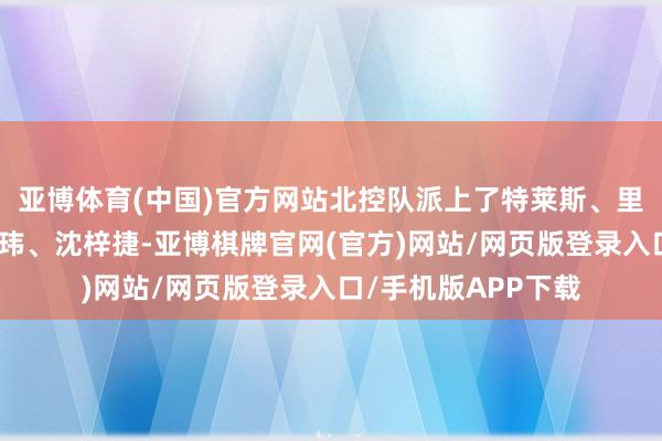 亚博体育(中国)官方网站北控队派上了特莱斯、里勒、孟子凯、朱松玮、沈梓捷-亚博棋牌官网(官方)网站/网页版登录入口/手机版APP下载