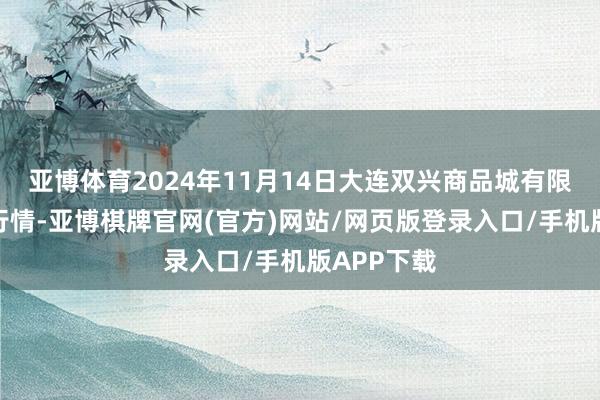 亚博体育2024年11月14日大连双兴商品城有限公司价钱行情-亚博棋牌官网(官方)网站/网页版登录入口/手机版APP下载
