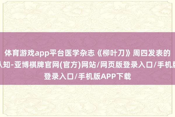 体育游戏app平台医学杂志《柳叶刀》周四发表的一项盘考认知-亚博棋牌官网(官方)网站/网页版登录入口/手机版APP下载