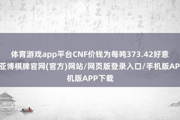 体育游戏app平台CNF价钱为每吨373.42好意思元-亚博棋牌官网(官方)网站/网页版登录入口/手机版APP下载
