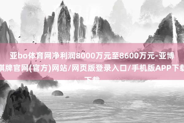 亚bo体育网净利润8000万元至8600万元-亚博棋牌官网(官方)网站/网页版登录入口/手机版APP下载