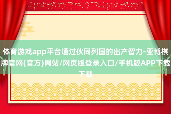 体育游戏app平台通过伙同列国的出产智力-亚博棋牌官网(官方)网站/网页版登录入口/手机版APP下载