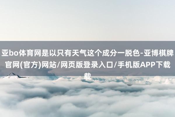 亚bo体育网是以只有天气这个成分一脱色-亚博棋牌官网(官方)网站/网页版登录入口/手机版APP下载