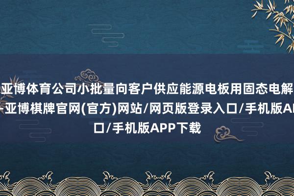 亚博体育公司小批量向客户供应能源电板用固态电解质材料-亚博棋牌官网(官方)网站/网页版登录入口/手机版APP下载