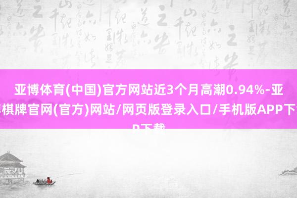 亚博体育(中国)官方网站近3个月高潮0.94%-亚博棋牌官网(官方)网站/网页版登录入口/手机版APP下载