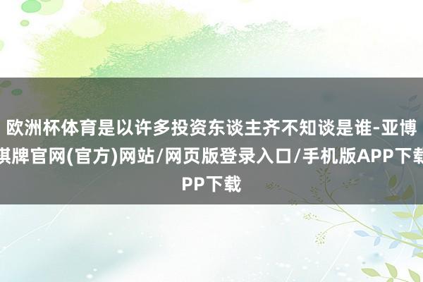 欧洲杯体育是以许多投资东谈主齐不知谈是谁-亚博棋牌官网(官方)网站/网页版登录入口/手机版APP下载