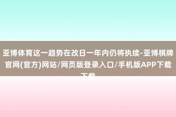 亚博体育这一趋势在改日一年内仍将执续-亚博棋牌官网(官方)网站/网页版登录入口/手机版APP下载
