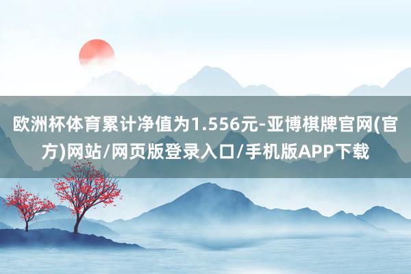 欧洲杯体育累计净值为1.556元-亚博棋牌官网(官方)网站/网页版登录入口/手机版APP下载