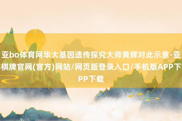 亚bo体育网华大基因遗传探究大师黄辉对此示意-亚博棋牌官网(官方)网站/网页版登录入口/手机版APP下载