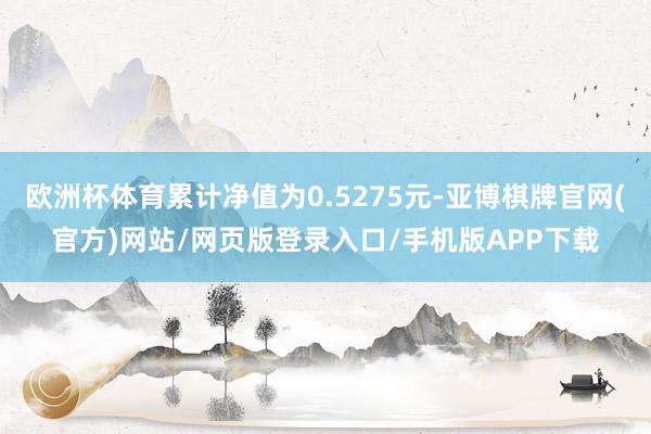 欧洲杯体育累计净值为0.5275元-亚博棋牌官网(官方)网站/网页版登录入口/手机版APP下载
