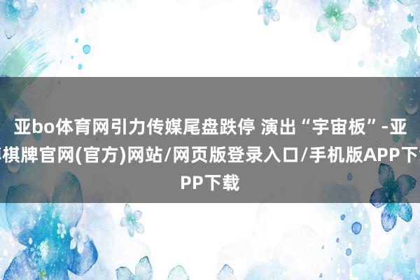 亚bo体育网引力传媒尾盘跌停 演出“宇宙板”-亚博棋牌官网(官方)网站/网页版登录入口/手机版APP下载