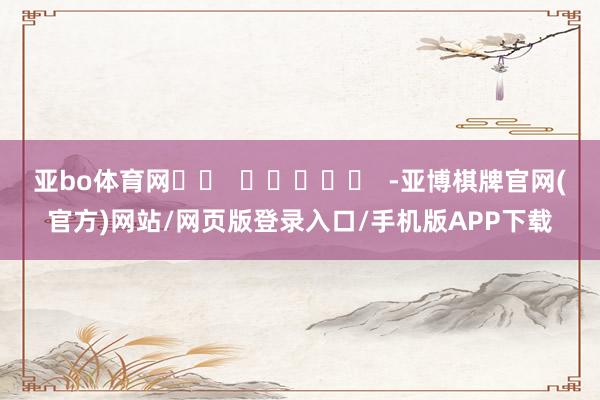 亚bo体育网 -亚博棋牌官网(官方)网站/网页版登录入口/手机版APP下载