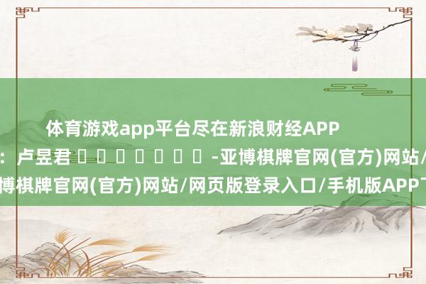 体育游戏app平台尽在新浪财经APP            						连累裁剪：卢昱君 							-亚博棋牌官网(官方)网站/网页版登录入口/手机版APP下载