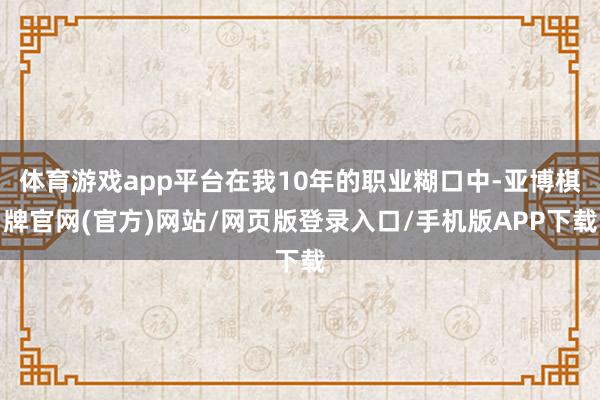体育游戏app平台在我10年的职业糊口中-亚博棋牌官网(官方)网站/网页版登录入口/手机版APP下载
