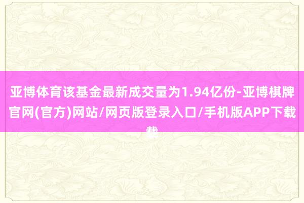 亚博体育该基金最新成交量为1.94亿份-亚博棋牌官网(官方)网站/网页版登录入口/手机版APP下载