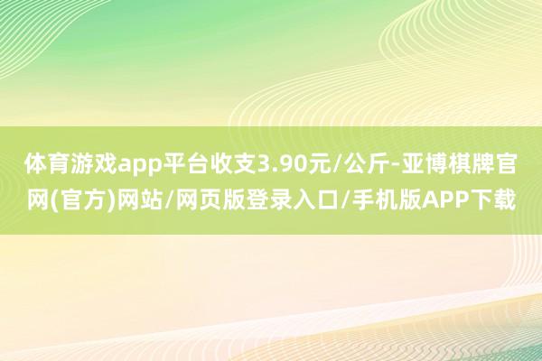 体育游戏app平台收支3.90元/公斤-亚博棋牌官网(官方)网站/网页版登录入口/手机版APP下载