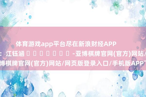 体育游戏app平台尽在新浪财经APP            						背负剪辑：江钰涵 							-亚博棋牌官网(官方)网站/网页版登录入口/手机版APP下载