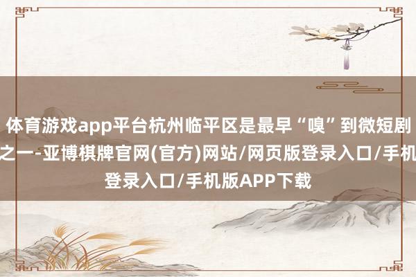 体育游戏app平台杭州临平区是最早“嗅”到微短剧机遇的所在之一-亚博棋牌官网(官方)网站/网页版登录入口/手机版APP下载