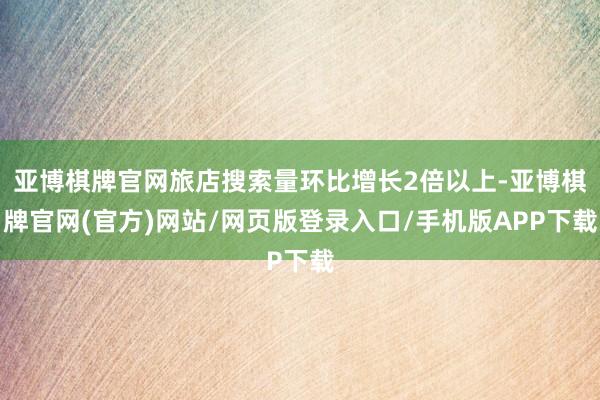 亚博棋牌官网旅店搜索量环比增长2倍以上-亚博棋牌官网(官方)网站/网页版登录入口/手机版APP下载