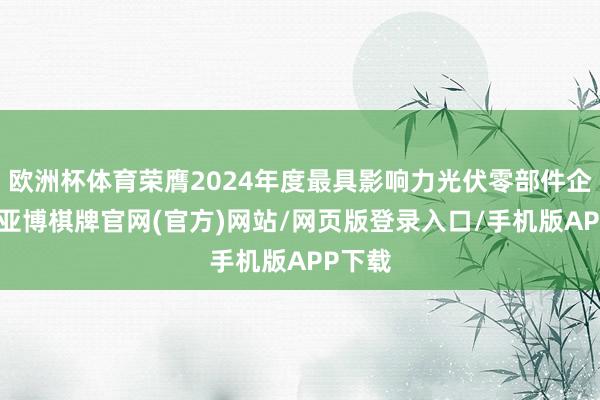 欧洲杯体育荣膺2024年度最具影响力光伏零部件企业奖-亚博棋牌官网(官方)网站/网页版登录入口/手机版APP下载